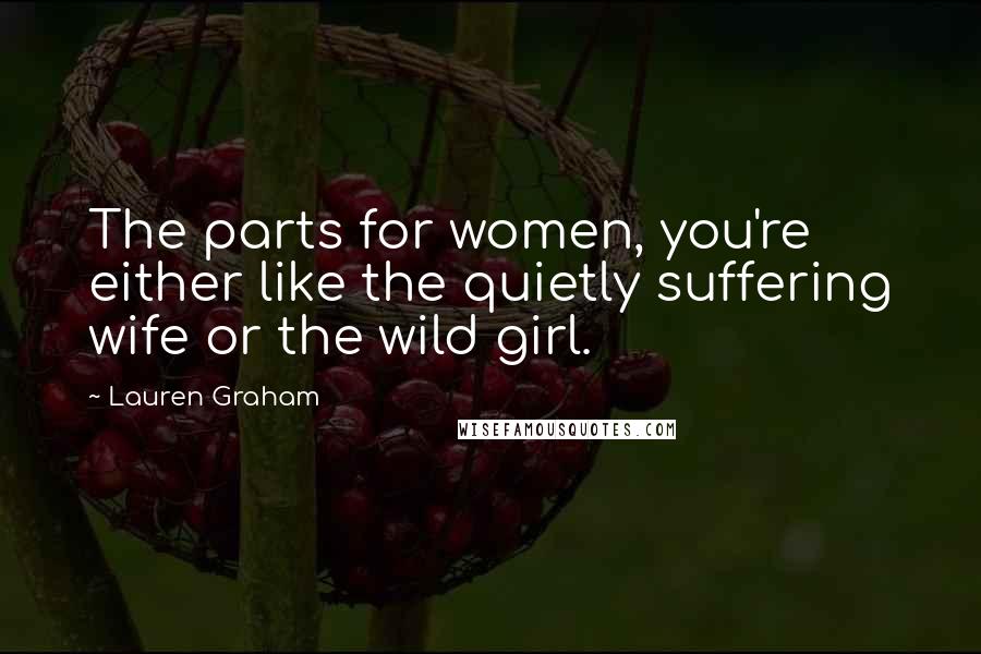 Lauren Graham Quotes: The parts for women, you're either like the quietly suffering wife or the wild girl.