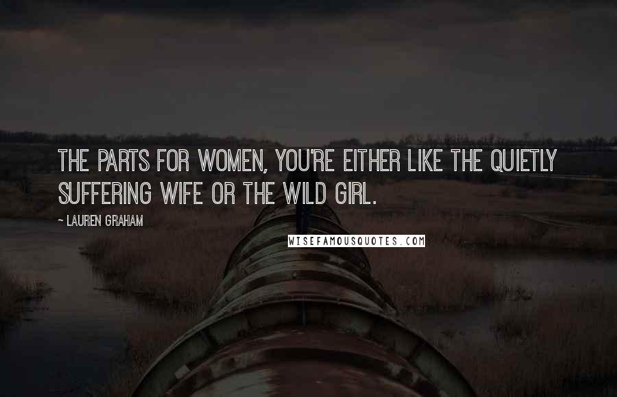 Lauren Graham Quotes: The parts for women, you're either like the quietly suffering wife or the wild girl.