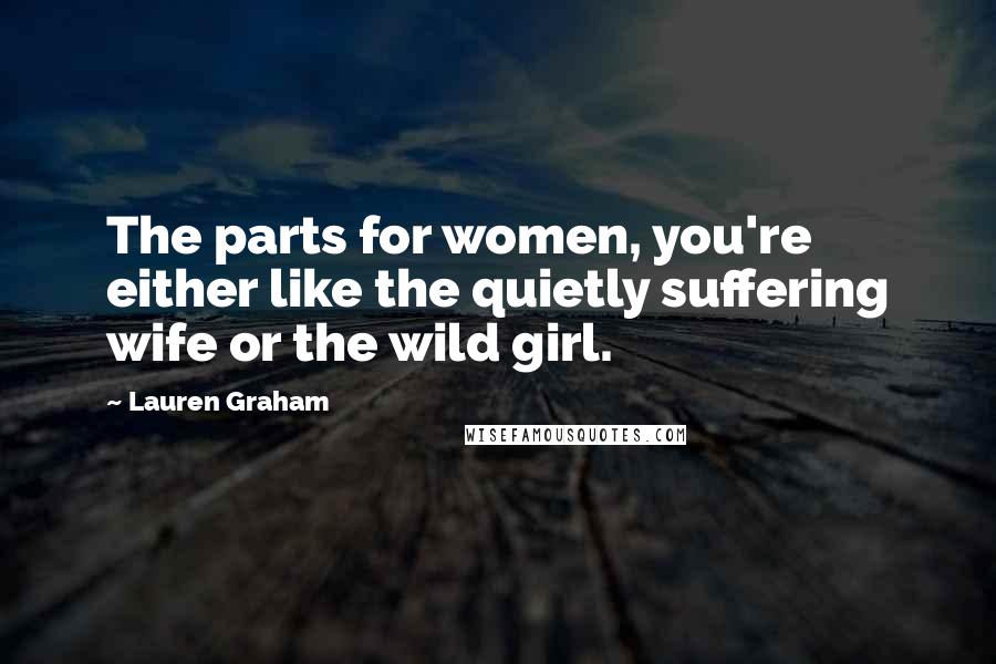 Lauren Graham Quotes: The parts for women, you're either like the quietly suffering wife or the wild girl.
