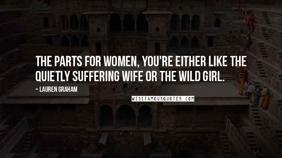 Lauren Graham Quotes: The parts for women, you're either like the quietly suffering wife or the wild girl.