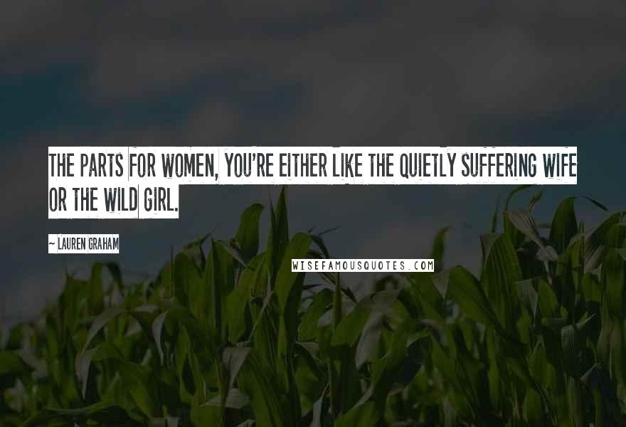 Lauren Graham Quotes: The parts for women, you're either like the quietly suffering wife or the wild girl.