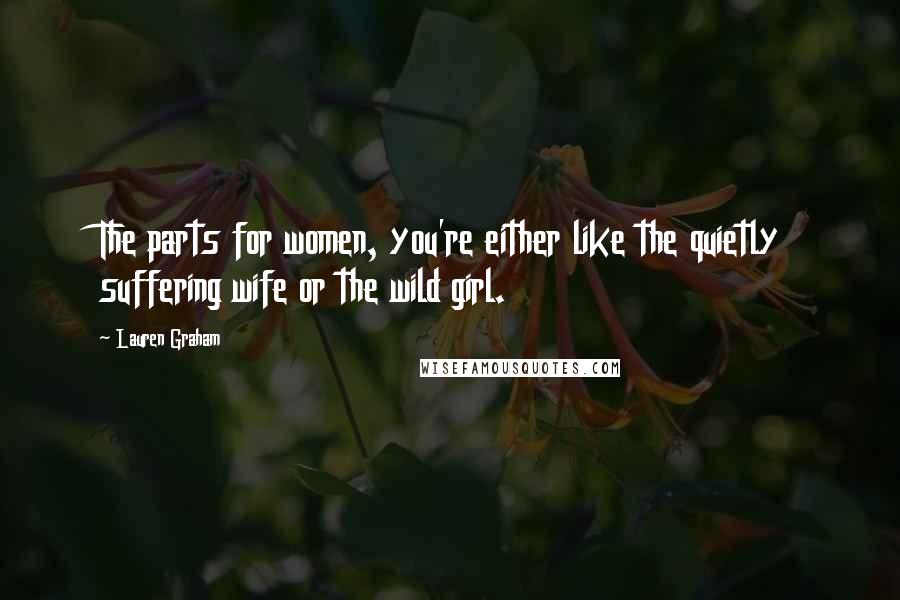 Lauren Graham Quotes: The parts for women, you're either like the quietly suffering wife or the wild girl.