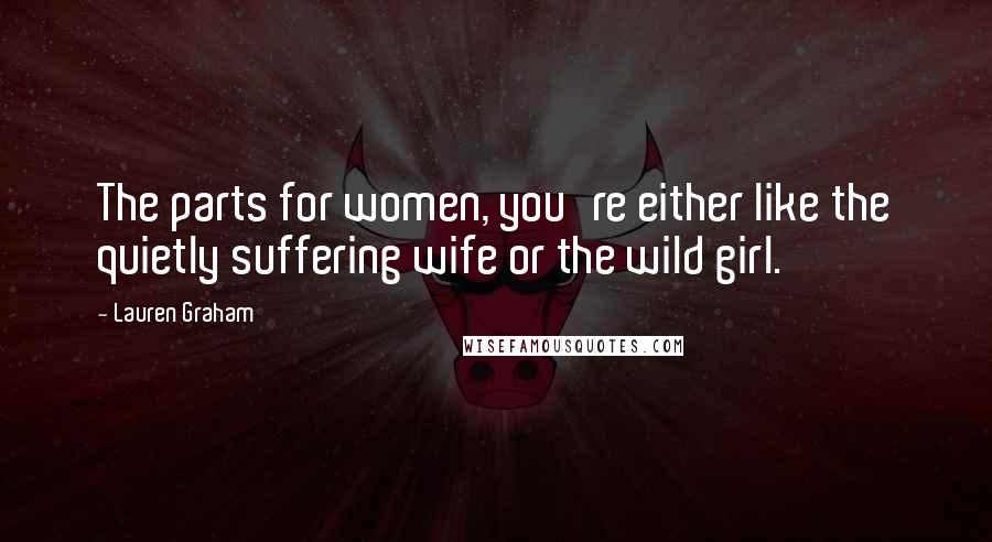 Lauren Graham Quotes: The parts for women, you're either like the quietly suffering wife or the wild girl.