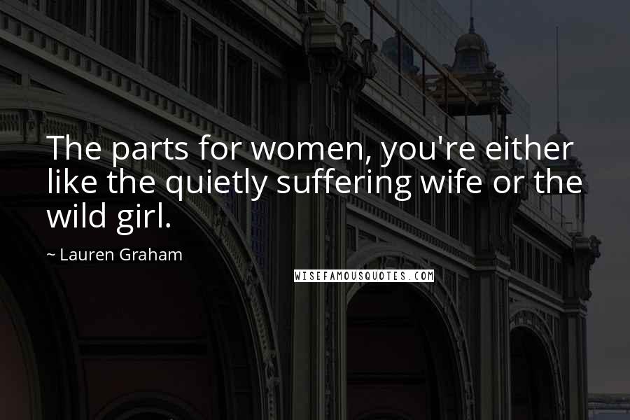 Lauren Graham Quotes: The parts for women, you're either like the quietly suffering wife or the wild girl.