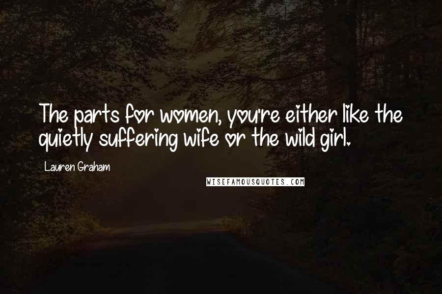 Lauren Graham Quotes: The parts for women, you're either like the quietly suffering wife or the wild girl.