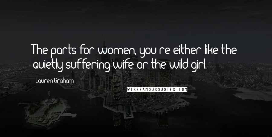 Lauren Graham Quotes: The parts for women, you're either like the quietly suffering wife or the wild girl.