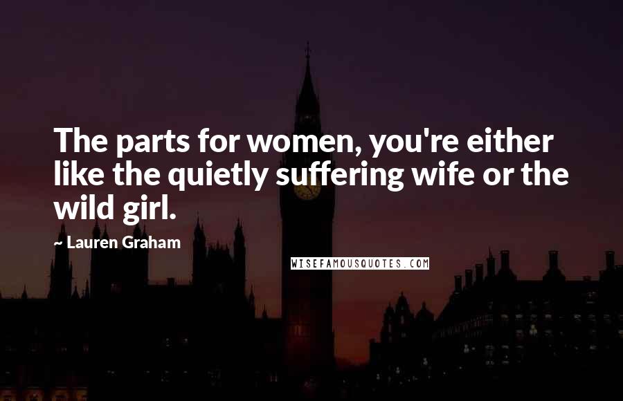 Lauren Graham Quotes: The parts for women, you're either like the quietly suffering wife or the wild girl.