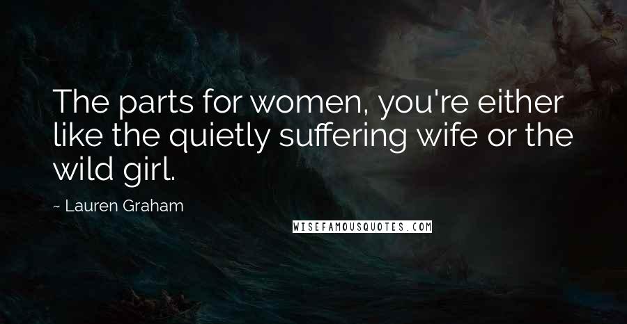 Lauren Graham Quotes: The parts for women, you're either like the quietly suffering wife or the wild girl.