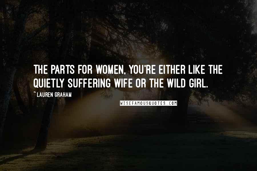 Lauren Graham Quotes: The parts for women, you're either like the quietly suffering wife or the wild girl.