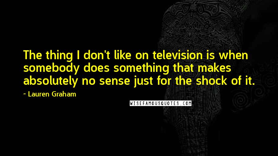 Lauren Graham Quotes: The thing I don't like on television is when somebody does something that makes absolutely no sense just for the shock of it.