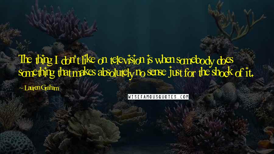 Lauren Graham Quotes: The thing I don't like on television is when somebody does something that makes absolutely no sense just for the shock of it.