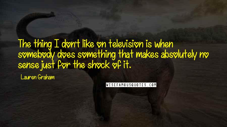 Lauren Graham Quotes: The thing I don't like on television is when somebody does something that makes absolutely no sense just for the shock of it.