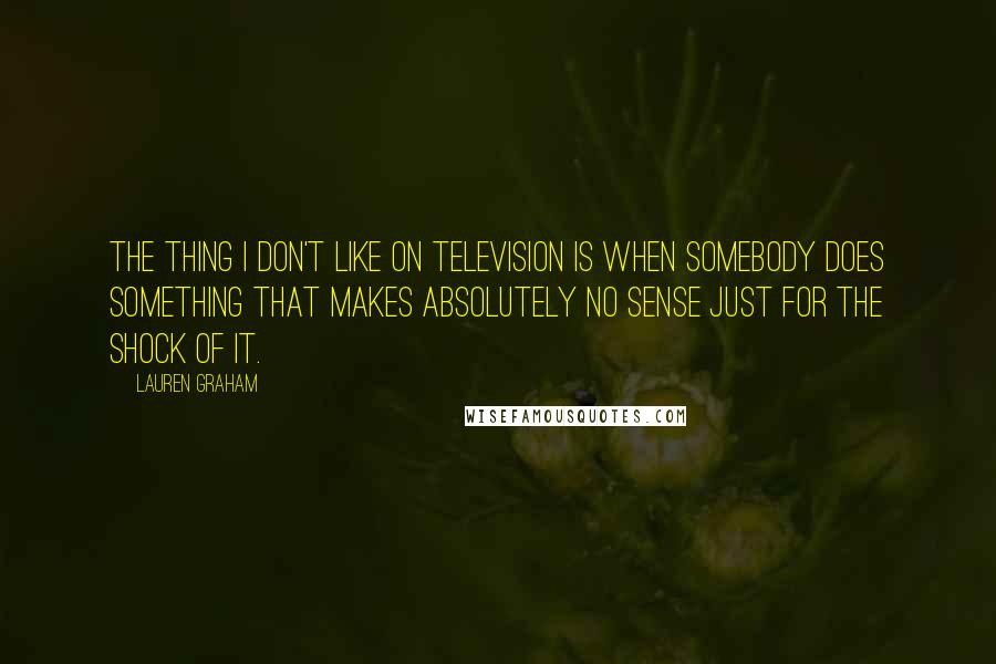 Lauren Graham Quotes: The thing I don't like on television is when somebody does something that makes absolutely no sense just for the shock of it.