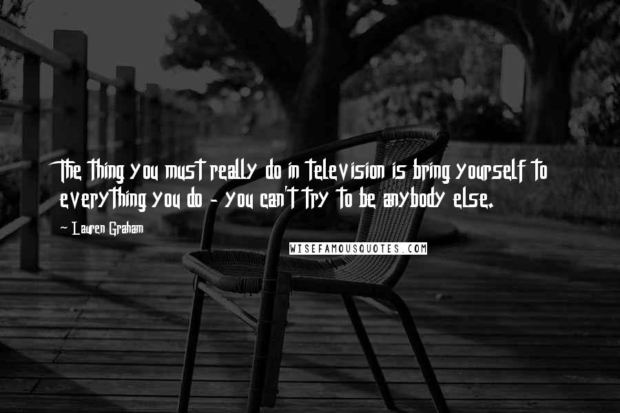 Lauren Graham Quotes: The thing you must really do in television is bring yourself to everything you do - you can't try to be anybody else.