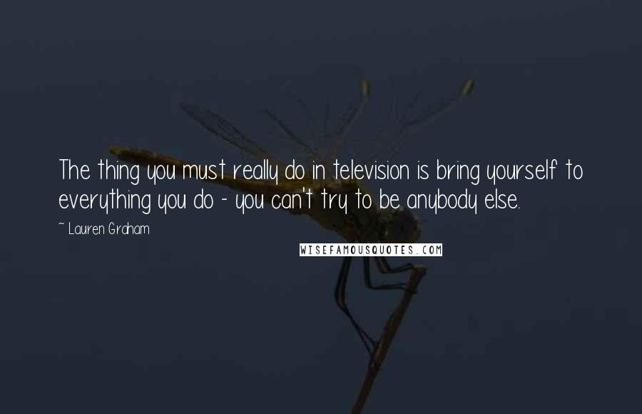 Lauren Graham Quotes: The thing you must really do in television is bring yourself to everything you do - you can't try to be anybody else.