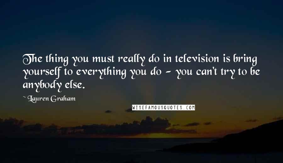 Lauren Graham Quotes: The thing you must really do in television is bring yourself to everything you do - you can't try to be anybody else.