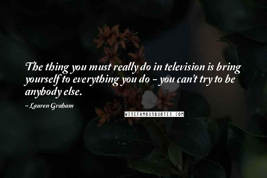 Lauren Graham Quotes: The thing you must really do in television is bring yourself to everything you do - you can't try to be anybody else.