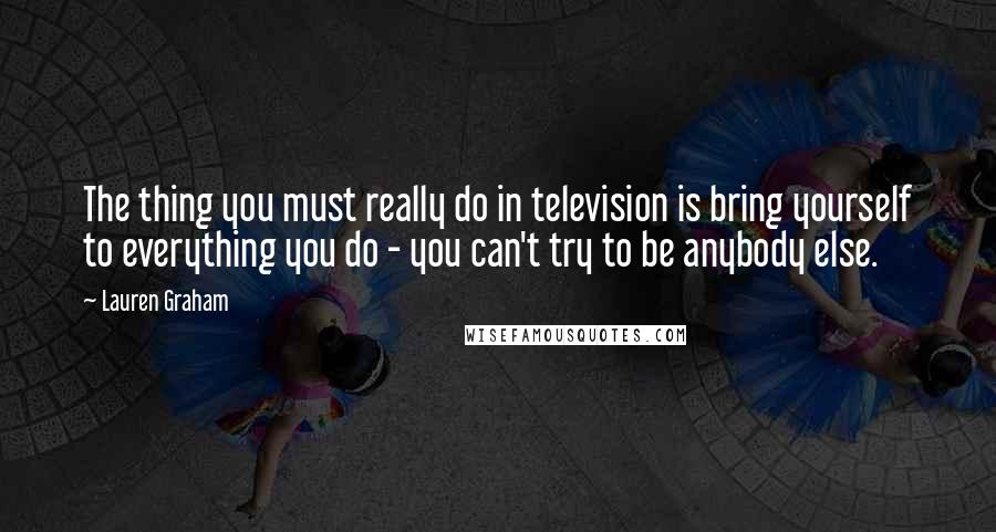 Lauren Graham Quotes: The thing you must really do in television is bring yourself to everything you do - you can't try to be anybody else.
