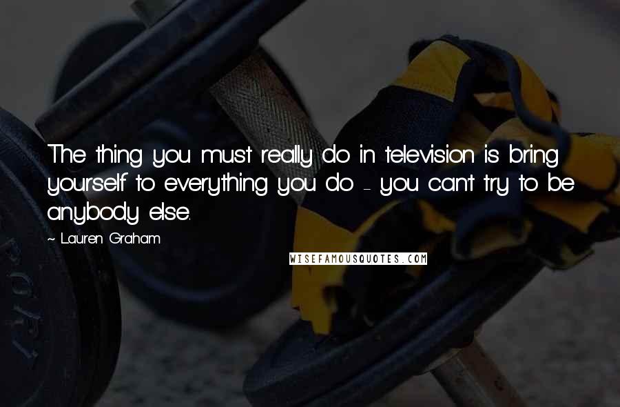 Lauren Graham Quotes: The thing you must really do in television is bring yourself to everything you do - you can't try to be anybody else.