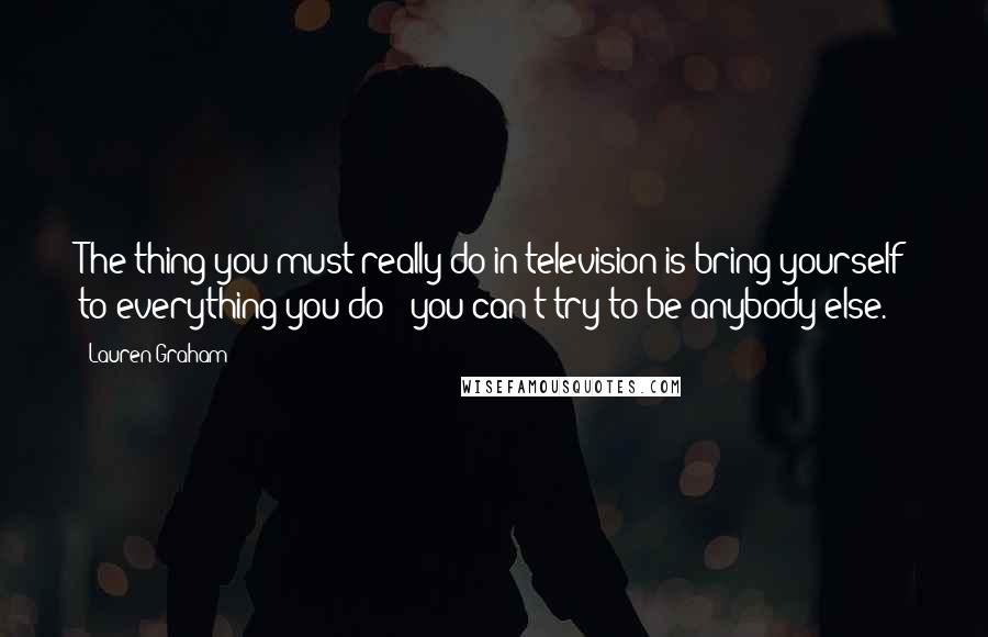 Lauren Graham Quotes: The thing you must really do in television is bring yourself to everything you do - you can't try to be anybody else.