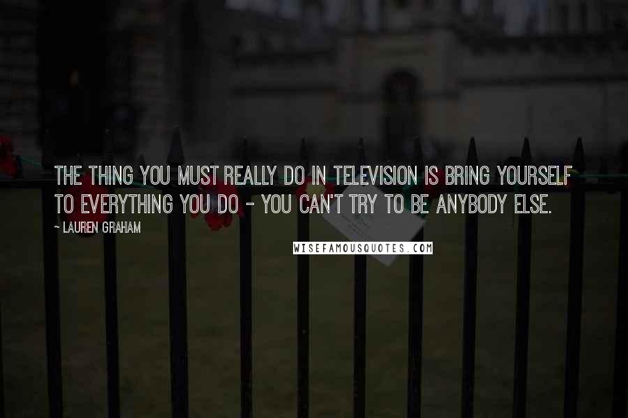 Lauren Graham Quotes: The thing you must really do in television is bring yourself to everything you do - you can't try to be anybody else.