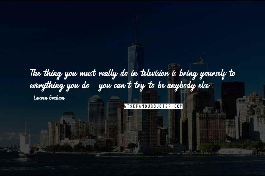 Lauren Graham Quotes: The thing you must really do in television is bring yourself to everything you do - you can't try to be anybody else.