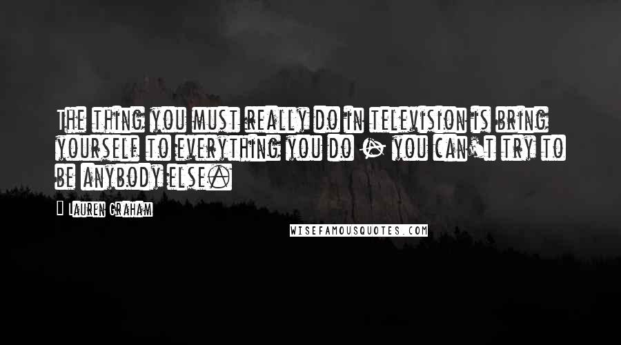 Lauren Graham Quotes: The thing you must really do in television is bring yourself to everything you do - you can't try to be anybody else.