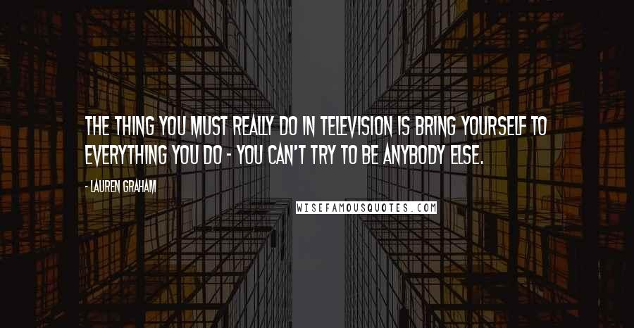 Lauren Graham Quotes: The thing you must really do in television is bring yourself to everything you do - you can't try to be anybody else.