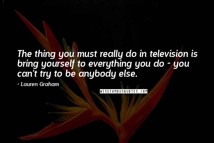 Lauren Graham Quotes: The thing you must really do in television is bring yourself to everything you do - you can't try to be anybody else.