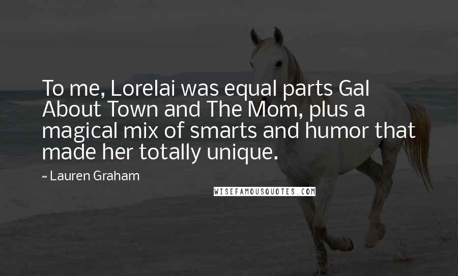 Lauren Graham Quotes: To me, Lorelai was equal parts Gal About Town and The Mom, plus a magical mix of smarts and humor that made her totally unique.