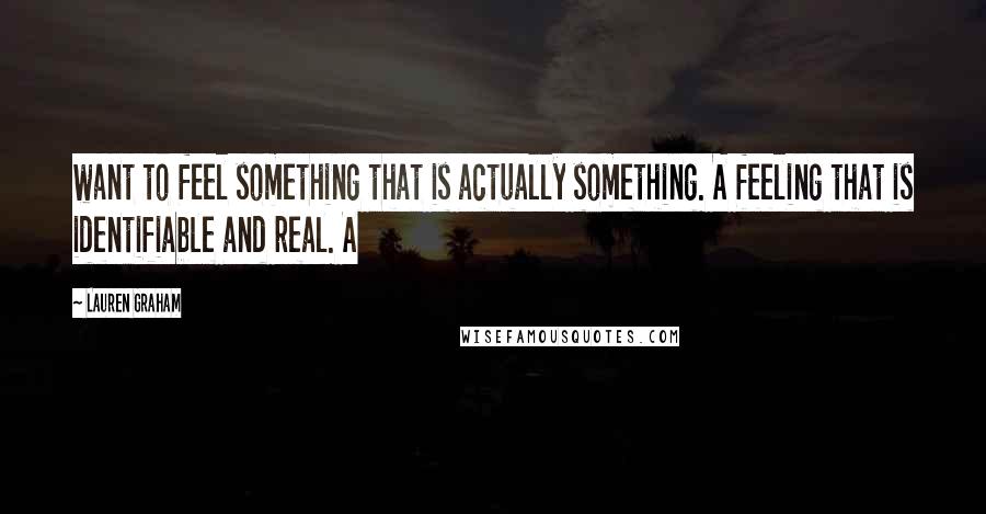 Lauren Graham Quotes: want to feel something that is actually something. A feeling that is identifiable and real. A