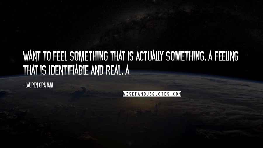 Lauren Graham Quotes: want to feel something that is actually something. A feeling that is identifiable and real. A