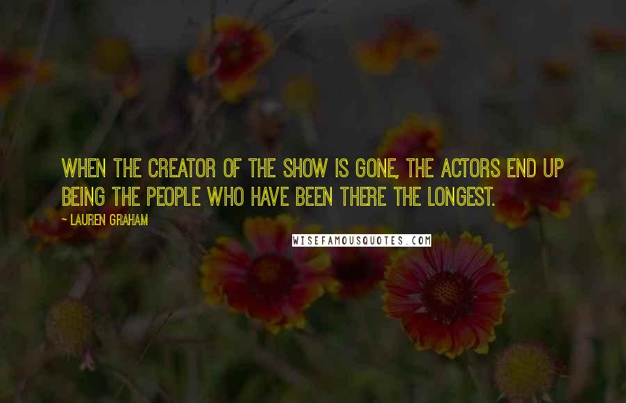 Lauren Graham Quotes: When the creator of the show is gone, the actors end up being the people who have been there the longest.