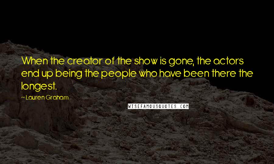 Lauren Graham Quotes: When the creator of the show is gone, the actors end up being the people who have been there the longest.