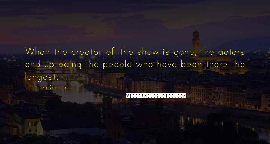 Lauren Graham Quotes: When the creator of the show is gone, the actors end up being the people who have been there the longest.