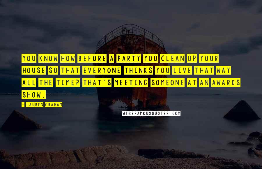 Lauren Graham Quotes: You know how before a party you clean up your house so that everyone thinks you live that way all the time? That's meeting someone at an awards show.