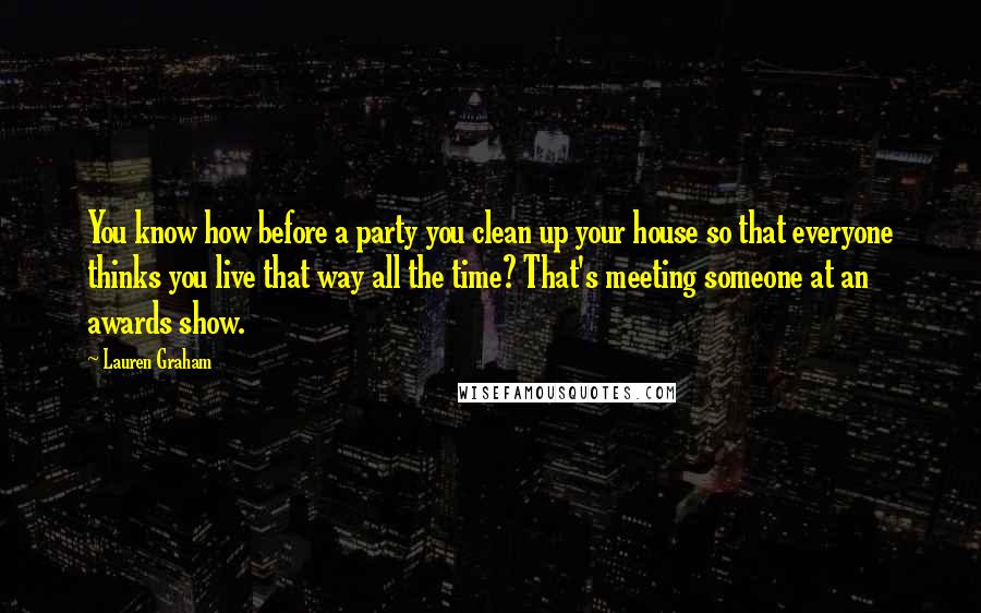 Lauren Graham Quotes: You know how before a party you clean up your house so that everyone thinks you live that way all the time? That's meeting someone at an awards show.