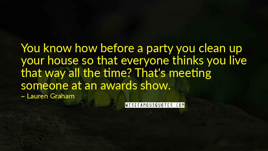 Lauren Graham Quotes: You know how before a party you clean up your house so that everyone thinks you live that way all the time? That's meeting someone at an awards show.
