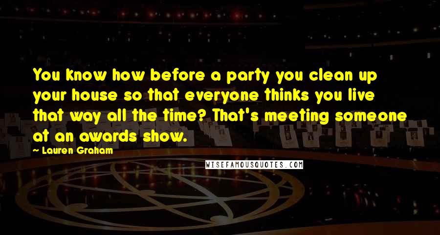 Lauren Graham Quotes: You know how before a party you clean up your house so that everyone thinks you live that way all the time? That's meeting someone at an awards show.