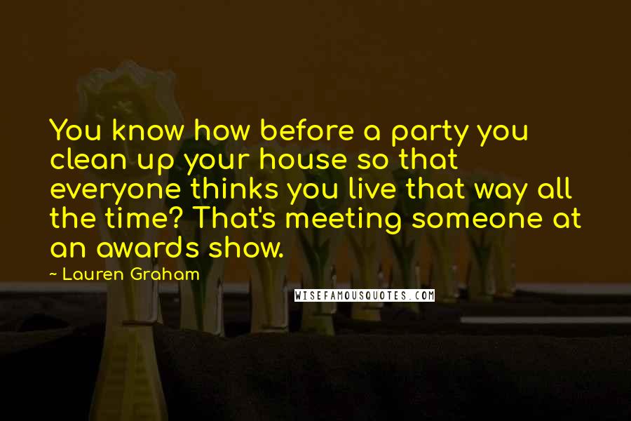 Lauren Graham Quotes: You know how before a party you clean up your house so that everyone thinks you live that way all the time? That's meeting someone at an awards show.