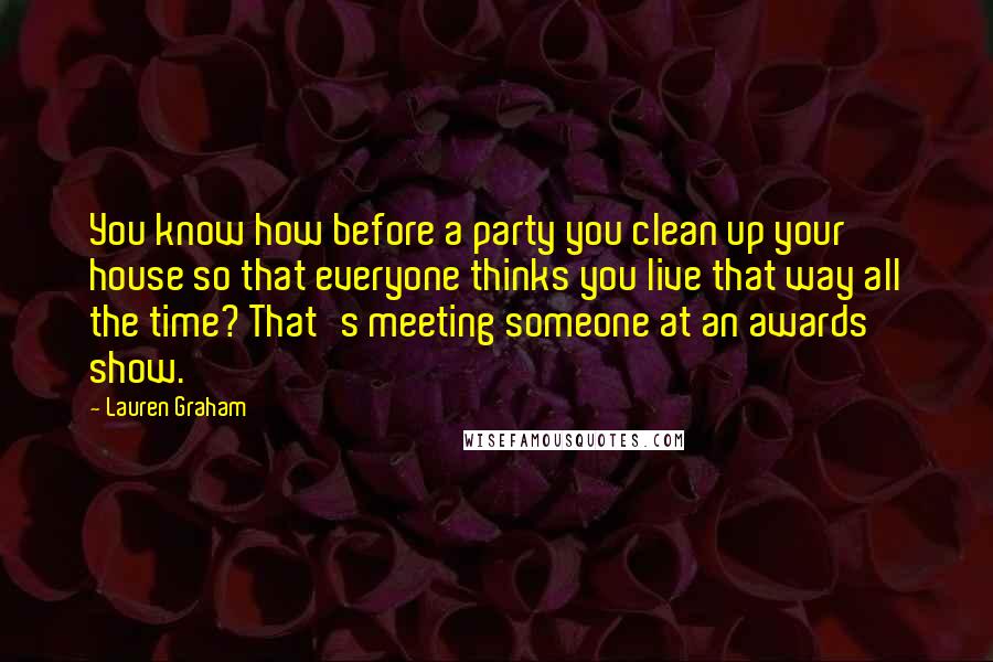 Lauren Graham Quotes: You know how before a party you clean up your house so that everyone thinks you live that way all the time? That's meeting someone at an awards show.