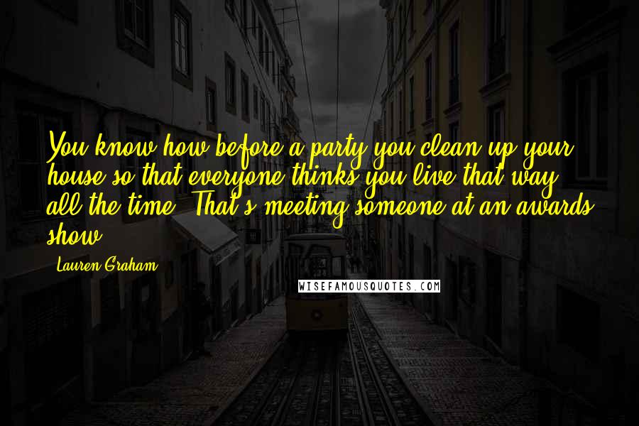 Lauren Graham Quotes: You know how before a party you clean up your house so that everyone thinks you live that way all the time? That's meeting someone at an awards show.