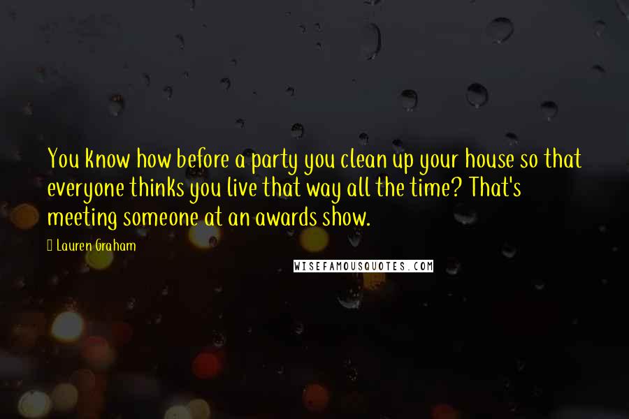 Lauren Graham Quotes: You know how before a party you clean up your house so that everyone thinks you live that way all the time? That's meeting someone at an awards show.