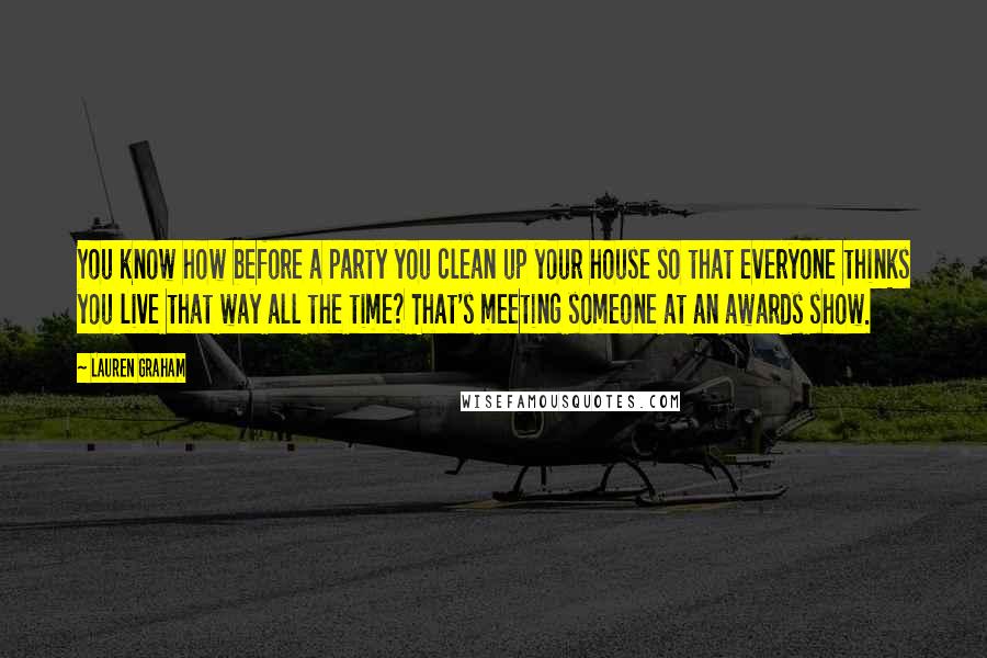 Lauren Graham Quotes: You know how before a party you clean up your house so that everyone thinks you live that way all the time? That's meeting someone at an awards show.