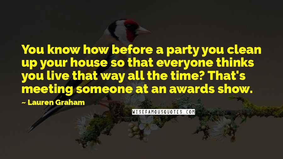 Lauren Graham Quotes: You know how before a party you clean up your house so that everyone thinks you live that way all the time? That's meeting someone at an awards show.