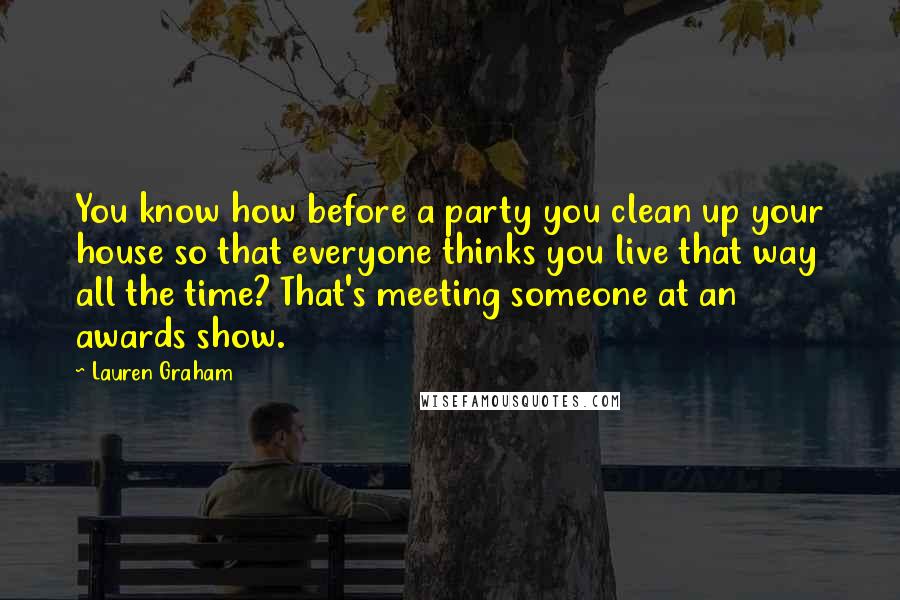 Lauren Graham Quotes: You know how before a party you clean up your house so that everyone thinks you live that way all the time? That's meeting someone at an awards show.