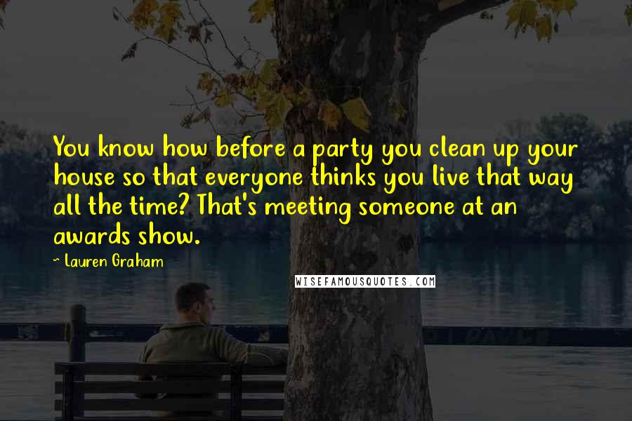 Lauren Graham Quotes: You know how before a party you clean up your house so that everyone thinks you live that way all the time? That's meeting someone at an awards show.