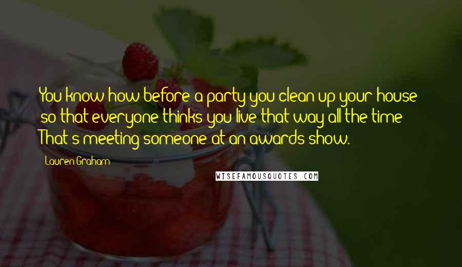 Lauren Graham Quotes: You know how before a party you clean up your house so that everyone thinks you live that way all the time? That's meeting someone at an awards show.