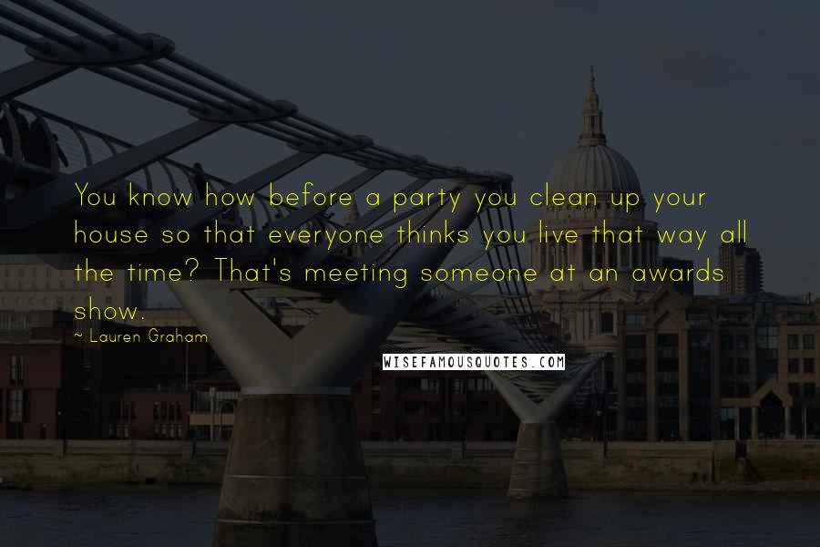 Lauren Graham Quotes: You know how before a party you clean up your house so that everyone thinks you live that way all the time? That's meeting someone at an awards show.