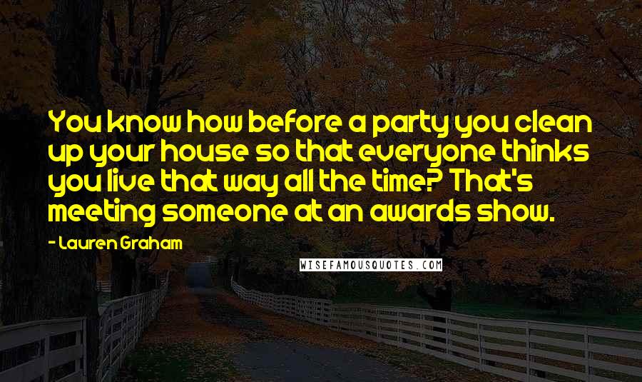 Lauren Graham Quotes: You know how before a party you clean up your house so that everyone thinks you live that way all the time? That's meeting someone at an awards show.